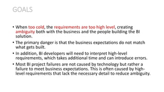 • When too cold, the requirements are too high level, creating
ambiguity both with the business and the people building the BI
solution.
• The primary danger is that the business expectations do not match
what gets built.
• In addition, BI developers will need to interpret high-level
requirements, which takes additional time and can introduce errors.
• Most BI project failures are not caused by technology but rather a
failure to meet business expectations. This is often caused by high-
level requirements that lack the necessary detail to reduce ambiguity.
GOALS
 