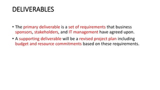 DELIVERABLES
• The primary deliverable is a set of requirements that business
sponsors, stakeholders, and IT management have agreed upon.
• A supporting deliverable will be a revised project plan including
budget and resource commitments based on these requirements.
 