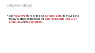 • The requirements need to be in sufficient detail to move on to
following steps of designing the data model, data integration
processes, and BI applications.
DELIVERABLES
 