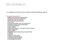 • A complete set of requirements would include the following subjects:
• Business requirements
• High-level business requirements
• Business processes supported
• Business rules and metrics
• BI functional requirements
• Use cases
• Process workﬂow and user interaction
• Analytical styles and functionality
• Data requirements
• Data sources
• Data conformance, consistency, and currency
• Data integration
• Data quality
• Regulatory and compliance requirements
• Country
• Industry
• Privacy and security
• Technical requirements
• Infrastructure standards
• Technology directions
DELIVERABLES
 