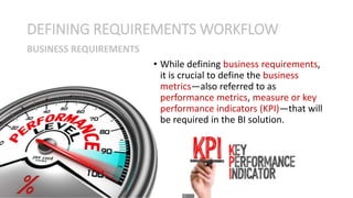 • While defining business requirements,
it is crucial to define the business
metrics—also referred to as
performance metrics, measure or key
performance indicators (KPI)—that will
be required in the BI solution.
DEFINING REQUIREMENTS WORKFLOW
BUSINESS REQUIREMENTS
 