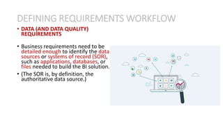 • DATA (AND DATA QUALITY)
REQUIREMENTS
• Business requirements need to be
detailed enough to identify the data
sources or systems of record (SOR),
such as applications, databases, or
files needed to build the BI solution.
• (The SOR is, by definition, the
authoritative data source.)
DEFINING REQUIREMENTS WORKFLOW
 