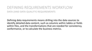 Defining data requirements means drilling into the data sources to
identify detailed data content, such as columns within tables or fields
within files, and the transformations that are needed for consistency,
conformance, or to calculate the business metrics.
DEFINING REQUIREMENTS WORKFLOW
DATA (AND DATA QUALITY) REQUIREMENTS
 