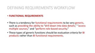 • FUNCTIONAL REQUIREMENTS
• There is a tendency for functional requirements to be very generic,
such as providing the ability to “drill down into data details,” “access
multiple sources,” and “perform role-based security.”
• These types of generic functions should be evaluation criteria for BI
products rather than BI functional requirements.
DEFINING REQUIREMENTS WORKFLOW
 