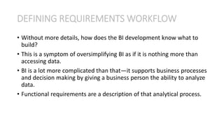 • Without more details, how does the BI development know what to
build?
• This is a symptom of oversimplifying BI as if it is nothing more than
accessing data.
• BI is a lot more complicated than that—it supports business processes
and decision making by giving a business person the ability to analyze
data.
• Functional requirements are a description of that analytical process.
DEFINING REQUIREMENTS WORKFLOW
 