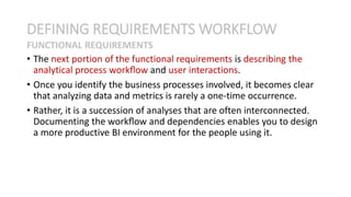 • The next portion of the functional requirements is describing the
analytical process workﬂow and user interactions.
• Once you identify the business processes involved, it becomes clear
that analyzing data and metrics is rarely a one-time occurrence.
• Rather, it is a succession of analyses that are often interconnected.
Documenting the workﬂow and dependencies enables you to design
a more productive BI environment for the people using it.
DEFINING REQUIREMENTS WORKFLOW
FUNCTIONAL REQUIREMENTS
 