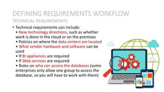 • Technical requirements can include:
• New technology directions, such as whether
work is done in the cloud or on the premises
• Policies on where the data centers are located
• What vendor hardware and software can be
used
• If BI appliances are required
• If Web services are required
• Rules on who can access the databases (some
enterprises only allow one group to access the
database, so you will have to work with them)
DEFINING REQUIREMENTS WORKFLOW
TECHNICAL REQUIREMENTS
 