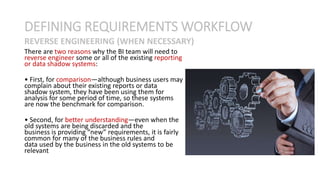 There are two reasons why the BI team will need to
reverse engineer some or all of the existing reporting
or data shadow systems:
• First, for comparison—although business users may
complain about their existing reports or data
shadow system, they have been using them for
analysis for some period of time, so these systems
are now the benchmark for comparison.
• Second, for better understanding—even when the
old systems are being discarded and the
business is providing “new” requirements, it is fairly
common for many of the business rules and
data used by the business in the old systems to be
relevant
DEFINING REQUIREMENTS WORKFLOW
REVERSE ENGINEERING (WHEN NECESSARY)
 