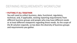 • PUTTING IT ALL TOGETHER
You will need to collect business, data, functional, regulatory,
technical, and, if applicable, existing reporting requirements from
different business groups and people who may have different needs
or at least different viewpoints regarding those needs. As the scope of
the BI solution expands, so too does the diversity of business groups
and requirements you gather.
DEFINING REQUIREMENTS WORKFLOW
 