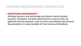 • PRIORITIZING REQUIREMENTS
Although business and technology participants should validate
business, functional, and data requirements as soon as they are
gathered and documented, make sure the consolidated requirements
documentation is made available for final review and feedback.
DEFINING REQUIREMENTS WORKFLOW
 