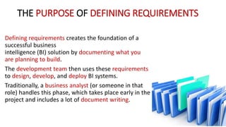THE PURPOSE OF DEFINING REQUIREMENTS
Defining requirements creates the foundation of a
successful business
intelligence (BI) solution by documenting what you
are planning to build.
The development team then uses these requirements
to design, develop, and deploy BI systems.
Traditionally, a business analyst (or someone in that
role) handles this phase, which takes place early in the
project and includes a lot of document writing.
 