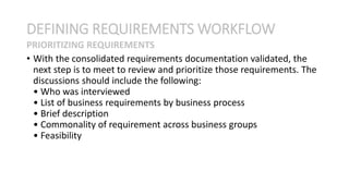 • With the consolidated requirements documentation validated, the
next step is to meet to review and prioritize those requirements. The
discussions should include the following:
• Who was interviewed
• List of business requirements by business process
• Brief description
• Commonality of requirement across business groups
• Feasibility
DEFINING REQUIREMENTS WORKFLOW
PRIORITIZING REQUIREMENTS
 