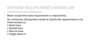 Never accept that every requirement is a top priority.
At a minimum, the business needs to classify the requirements in its
initial reviews as:
• Must-have
• Should-have
• Nice-to-have
• Forget about it
DEFINING REQUIREMENTS WORKFLOW
PRIORITIZING REQUIREMENTS
 