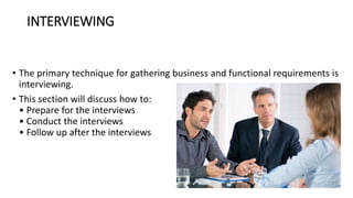 INTERVIEWING
• The primary technique for gathering business and functional requirements is
interviewing.
• This section will discuss how to:
• Prepare for the interviews
• Conduct the interviews
• Follow up after the interviews
 