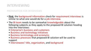 • First, the background information check for requirement interviews is
similar to what one would do for a job interview.
• The BI team needs to be somewhat knowledgeable about the
following subjects as they apply to the proposed BI solution heading
into the interviews:
• Enterprise’s business and customers
• Business and technology initiatives
• Business terminology and acronyms
• Business processes that proposed BI solution will be used to
support
• Interviewees’ title, organization, and background
INTERVIEWING
PREPARATION FOR INTERVIEWS
 