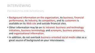 • Background information on the organization, its business, financial
performance, its industry, its competitors, and its customers is
available on its Web site and outside financial sites.
• Other information may be on its intranet: business and technology
initiatives, business terminology and acronyms, business processes,
and organizational information.
• In addition, do not overlook business-oriented social media sites as a
great source of background on your interviewees.
INTERVIEWING
PREPARATION FOR INTERVIEWS
 