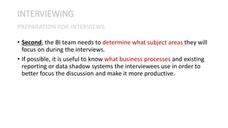 • Second, the BI team needs to determine what subject areas they will
focus on during the interviews.
• If possible, it is useful to know what business processes and existing
reporting or data shadow systems the interviewees use in order to
better focus the discussion and make it more productive.
INTERVIEWING
PREPARATION FOR INTERVIEWS
 