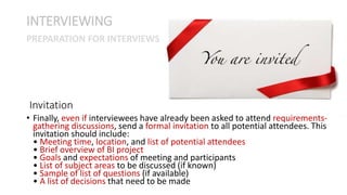 • Finally, even if interviewees have already been asked to attend requirements-
gathering discussions, send a formal invitation to all potential attendees. This
invitation should include:
• Meeting time, location, and list of potential attendees
• Brief overview of BI project
• Goals and expectations of meeting and participants
• List of subject areas to be discussed (if known)
• Sample of list of questions (if available)
• A list of decisions that need to be made
INTERVIEWING
Invitation
PREPARATION FOR INTERVIEWS
 