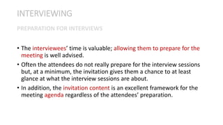 • The interviewees’ time is valuable; allowing them to prepare for the
meeting is well advised.
• Often the attendees do not really prepare for the interview sessions
but, at a minimum, the invitation gives them a chance to at least
glance at what the interview sessions are about.
• In addition, the invitation content is an excellent framework for the
meeting agenda regardless of the attendees’ preparation.
INTERVIEWING
PREPARATION FOR INTERVIEWS
 