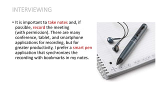 • It is important to take notes and, if
possible, record the meeting
(with permission). There are many
conference, tablet, and smartphone
applications for recording, but for
greater productivity, I prefer a smart pen
application that synchronizes the
recording with bookmarks in my notes.
INTERVIEWING
 