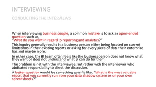 When interviewing business people, a common mistake is to ask an open-ended
question such as,
“What do you want in regard to reporting and analytics?”
This inquiry generally results in a business person either being focused on current
limitations in their existing reports or asking for every piece of data their enterprise
has and maybe more.
In either case, the BI team often feels like the business person does not know what
they want or does not understand what BI can do for them.
The problem is not with the interviewee, but rather with the interviewer who
abdicated responsibility to direct the discussion.
A better question would be something specific like, “What is the most valuable
report that you currently run from your data shadow system or on your own
spreadsheets?”
INTERVIEWING
CONDUCTING THE INTERVIEWS
 