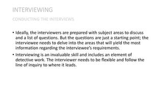 • Ideally, the interviewers are prepared with subject areas to discuss
and a list of questions. But the questions are just a starting point; the
interviewee needs to delve into the areas that will yield the most
information regarding the interviewee’s requirements.
• Interviewing is an invaluable skill and includes an element of
detective work. The interviewer needs to be ﬂexible and follow the
line of inquiry to where it leads.
INTERVIEWING
CONDUCTING THE INTERVIEWS
 