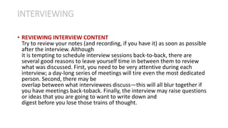 • REVIEWING INTERVIEW CONTENT
Try to review your notes (and recording, if you have it) as soon as possible
after the interview. Although
it is tempting to schedule interview sessions back-to-back, there are
several good reasons to leave yourself time in between them to review
what was discussed. First, you need to be very attentive during each
interview; a day-long series of meetings will tire even the most dedicated
person. Second, there may be
overlap between what interviewees discuss—this will all blur together if
you have meetings back-toback. Finally, the interview may raise questions
or ideas that you are going to want to write down and
digest before you lose those trains of thought.
INTERVIEWING
 