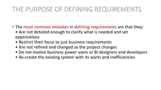 • The most common mistakes in defining requirements are that they:
• Are not detailed enough to clarify what is needed and set
expectations
• Restrict their focus to just business requirements
• Are not refined and changed as the project changes
• Do not involve business power users or BI designers and developers
• Re-create the existing system with its warts and inefficiencies
THE PURPOSE OF DEFINING REQUIREMENTS
 