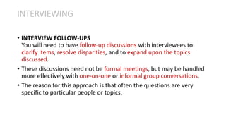• INTERVIEW FOLLOW-UPS
You will need to have follow-up discussions with interviewees to
clarify items, resolve disparities, and to expand upon the topics
discussed.
• These discussions need not be formal meetings, but may be handled
more effectively with one-on-one or informal group conversations.
• The reason for this approach is that often the questions are very
specific to particular people or topics.
INTERVIEWING
 