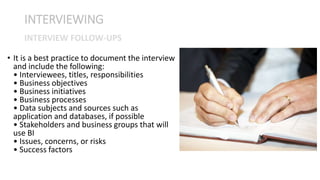 • It is a best practice to document the interview
and include the following:
• Interviewees, titles, responsibilities
• Business objectives
• Business initiatives
• Business processes
• Data subjects and sources such as
application and databases, if possible
• Stakeholders and business groups that will
use BI
• Issues, concerns, or risks
• Success factors
INTERVIEWING
INTERVIEW FOLLOW-UPS
 