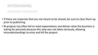 • If there are materials that are not meant to be shared, be sure to clear them up
prior to publishing.
• BI projects too often fail to meet expectations and deliver what the business is
asking for precisely because this step was not taken seriously, allowing
misunderstandings to arise and kill the project.
INTERVIEWING
INTERVIEW FOLLOW-UPS
 
