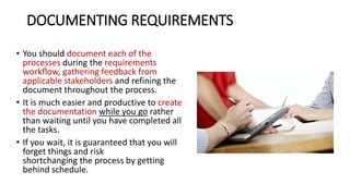 DOCUMENTING REQUIREMENTS
• You should document each of the
processes during the requirements
workﬂow, gathering feedback from
applicable stakeholders and refining the
document throughout the process.
• It is much easier and productive to create
the documentation while you go rather
than waiting until you have completed all
the tasks.
• If you wait, it is guaranteed that you will
forget things and risk
shortchanging the process by getting
behind schedule.
 