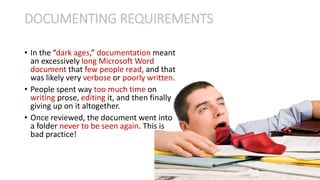 • In the “dark ages,” documentation meant
an excessively long Microsoft Word
document that few people read, and that
was likely very verbose or poorly written.
• People spent way too much time on
writing prose, editing it, and then finally
giving up on it altogether.
• Once reviewed, the document went into
a folder never to be seen again. This is
bad practice!
DOCUMENTING REQUIREMENTS
 