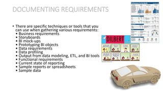 • There are specific techniques or tools that you
can use when gathering various requirements:
• Business requirements
• Storyboards
• BI mock-ups
• Prototyping BI objects
• Data requirements
• Data profiling
• Output from data modeling, ETL, and BI tools
• Functional requirements
• Current state of reporting
• Sample reports or spreadsheets
• Sample data
DOCUMENTING REQUIREMENTS
 