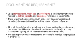 • using storyboarding, mock-ups, or prototyping is an extremely effective
method to gather, validate, and document functional requirements.
• These visual techniques are a much better way to communicate and
establish joint expectations than writing dozens of pages of prose.
• After all the collaboration in defining and documenting the requirements,
this phase should be completed with the business sponsor(s) and key
stakeholders signing off on the requirements documentation.
• This sets expectations and establishes a baseline to manage the project as
it progresses.
DOCUMENTING REQUIREMENTS
 