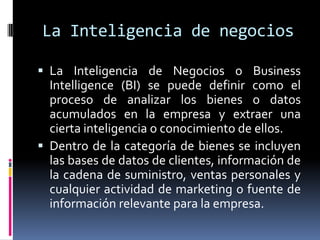 La Inteligencia de negociosLa Inteligencia de Negocios o Business Intelligence (BI) se puede definir como el proceso de analizar los bienes o datos acumulados en la empresa y extraer una cierta inteligencia o conocimiento de ellos. Dentro de la categoría de bienes se incluyen las bases de datos de clientes, información de la cadena de suministro, ventas personales y cualquier actividad de marketing o fuente de información relevante para la empresa. 
