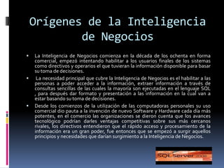 Orígenes de la Inteligencia de NegociosLa Inteligencia de Negocios comienza en la década de los ochenta en forma comercial, empezó intentando habilitar a los usuarios finales de los sistemas como directivos y operarios el que tuvieran la información disponible para basar su toma de decisiones. La necesidad principal que cubre la Inteligencia de Negocios es el habilitar a las personas a poder acceder a la información, extraer información a través de consultas sencillas de las cuales la mayoría son ejecutadas en el lenguaje SQL , para después dar formato y presentación a las información en la cual van a estar basando su toma de decisiones.Desde los comienzos de la utilización de las computadoras personales su uso comercial dio pauta a la invención de nuevo Software y Hardware cada día más potentes, en el comercio las organizaciones se dieron cuenta que los avances tecnológico podrían darles ventajas competitivas sobre sus más cercanos rivales, los directivos entendieron que el rápido acceso y procesamiento de la información era un gran poder, fue entonces que se empezó a surgir aquellos principios y necesidades que darían surgimiento a la Inteligencia de Negocios.