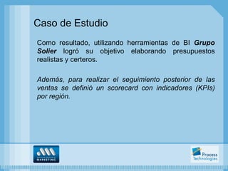 Caso de Estudio
Como resultado, utilizando herramientas de BI Grupo
Solier logró su objetivo elaborando presupuestos
realistas y certeros.

Además, para realizar el seguimiento posterior de las
ventas se definió un scorecard con indicadores (KPIs)
por región.
 