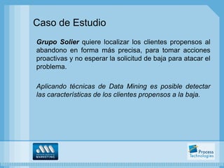 Caso de Estudio
Grupo Solier quiere localizar los clientes propensos al
abandono en forma más precisa, para tomar acciones
proactivas y no esperar la solicitud de baja para atacar el
problema.

Aplicando técnicas de Data Mining es posible detectar
las características de los clientes propensos a la baja.
 