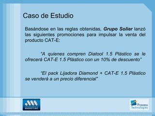 Caso de Estudio
Basándose en las reglas obtenidas, Grupo Solier lanzó
las siguientes promociones para impulsar la venta del
producto CAT-E:

       “A quienes compren Diatool 1.5 Plástico se le
ofrecerá CAT-E 1.5 Plástico con un 10% de descuento”

       “El pack Lijadora Diamond + CAT-E 1.5 Plástico
se venderá a un precio diferencial”
 