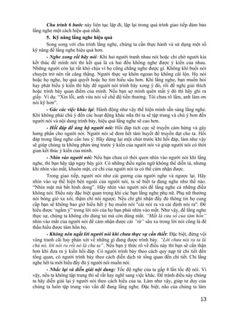 Chu trình 6 bước này liên tục lặp đi, lặp lại trong quá trình giao tiếp đảm bảo
lắng nghe một cách hiệu quả nhất.
5. Kỹ năng lắng nghe hiệu quả
Song song với chu trình lắng nghe, chúng ta cần thực hành và sử dụng một số
kỹ năng để lắng nghe hiệu quả hơn.
- Nghe xong rồi hãy nói: Khi hai người tranh nhau nói hoặc chỉ chờ người kia
kết thúc để mình nói thì kết quả là cả hai đều không nghe được ý kiến của nhau.
Những người còn lại rất khó chịu vì họ cũng chẳng nghe được gì. Không khí buổi nói
chuyện trở nên rất căng thẳng. Người thực sự khôn ngoan họ không cãi lộn. Họ nói
hoặc họ nghe, họ quả quyết hoặc họ tìm hiểu sâu hơn. Khi lắng nghe, bạn muốn hỏi
hay phát biểu ý kiến thì hãy để người nói trình bày xong ý đó, rồi đề nghị giải thích
hoặc trình bày quan điểm của mình. Nếu bạn sợ mình quên mất ý đó thì hãy ghi ra
giấy. Ví dụ: “Xin lỗi, anh vừa nói về chế độ tiền thưởng. Tôi chưa rõ lắm, anh làm ơn
nói kỹ hơn”.
- Gác các việc khác lại: Hành động như vậy thể hiện mình sẵn sàng lắng nghe.
Khi không phải chú ý đến các hoạt động khác nữa thì ta sẽ tập trung và chú ý hơn đến
người nói và nội dung trình bày, hiệu quả lắng nghe sẽ cao hơn.
- Hồi đáp để ủng hộ người nói: Hồi đáp tích cực sẽ truyền cảm hứng và gây
hưng phấn cho người nói. Người nói sẽ đem hết tâm huyết để truyền đạt cho ta. Hồi
đáp trong lắng nghe cần lưu ý: Hãy dừng lại một chút trước khi hồi đáp, làm như vậy
sẽ giúp chúng ta không phản ứng trước ý kiến của người nói và giúp người nói có thời
gian kết thúc ý kiến của mình.
- Nhìn vào người nói: Nếu bạn chưa có thói quen nhìn vào người nói khi lắng
nghe, thì bạn hãy tập ngay bây giờ. Có những điều ngôn ngữ không thể diễn tả, nhưng
khi nhìn vào mắt, khuôn mặt, cử chỉ của người nói ta có thể cảm nhận được.
Trong giao tiếp, người nói như cái gương của người nghe và ngược lại. Hãy
nhìn vào sự thể hiện bên ngoài của người nói, ta sẽ biết ta đang nghe như thế nào.
“Nhìn mặt mà bắt hình dong”. Hãy nhìn vào người nói để lắng nghe cả những điều
không nói. Điều này đặc biệt quan trọng khi các bạn lắng nghe phụ nữ. Phụ nữ thường
nói bóng gió xa xôi, thậm chí nói ngược. Nếu chỉ ghi nhận đầy đủ thông tin họ cung
cấp bạn sẽ không bao giờ hiểu hết ý họ muốn nói "cái nói ra và cái định nói ra". Để
hiểu được ‘ngầm ý” trong lời nói của họ bạn phải nhìn vào mắt. Như vậy, để lắng nghe
thực sự, chúng ta không chỉ dùng tai mà còn dùng mắt. “Mắt là cửa sổ của tâm hồn”
nhìn vào mắt của người nói để cảm nhận được cái “từ” sâu xa trong lời nói cũng là để
thấu hiểu được tâm hồn họ.
- Không nên ngắt lời người nói khi chưa thực sự cần thiết: Đặc biệt, đừng vội
vàng tranh cãi hay phán xét về những gì đang được trình bày. “Lời chưa nói ra ta là
chủ nó, lời nói ra rồi nó là chủ ta”. Nếu bạn ý thức rõ về điều này thì bạn sẽ cẩn thận
hơn khi đưa ra ý kiến hồi đáp. Có người trình bày theo cách quy nạp từ chi tiết đến
tổng quan, có người trình bày theo cách diễn dịch từ tổng quan đến chi tiết. Chỉ lắng
nghe hết ta mới hiểu đầy đủ ý người nói muốn nói.
- Nhắc lại và diễn giải nội dung: Tốc độ nghe của ta gấp 4 lần tốc độ nói. Vì
vậy, nếu ta không tập trung thì sẽ rất hay nghĩ sang việc khác. Để tránh điều này chúng
ta hãy diễn giải lại ý người nói theo cách hiểu của ta. Làm như vậy, giúp tư duy của
chúng ta luôn tập trung vào vấn đề đang lắng nghe. Đặc biệt, não của chúng ta làm
13
 