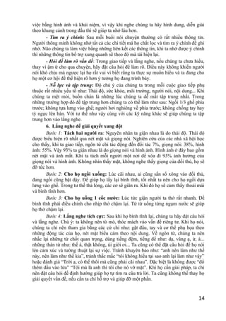việc bằng hình ảnh và khái niệm, vì vậy khi nghe chúng ta hãy hình dung, diễn giải
theo khung cảnh trong đầu thì sẽ giúp ta nhớ lâu hơn.
- Tìm ra ý chính: Sau mỗi buổi nói chuyện thường có rất nhiều thông tin.
Người thông minh không nhớ tất cả các chi tiết mà họ chắt lọc và tìm ra ý chính để ghi
nhớ. Não chúng ta làm việc bằng những liên kết các thông tin, khi ta nhớ được ý chính
thì những thông tin bổ trợ xung quanh sẽ theo đó mà tái hiện lại.
- Hỏi để làm rõ vấn đề: Trong giao tiếp và lắng nghe, nếu chúng ta chưa hiểu,
thay vì ậm ừ cho qua chuyện, hãy đặt câu hỏi để làm rõ. Điều này không khiến người
nói khó chịu mà ngược lại họ rất vui vì biết rằng ta thực sự muốn hiểu và ta đang cho
họ một cơ hội để thể hiện rõ hơn ý tưởng họ đang trình bày.
- Nỗ lực và tập trung: Độ chú ý của chúng ta trong mỗi cuộc giao tiếp phụ
thuộc rất nhiều yếu tố như: Thái độ, sức khỏe, môi trường, người nói, nội dung... Khi
chúng ta mệt mỏi, buồn chán là những lúc chúng ta dễ mất tập trung nhất. Trong
những trường hợp đó để tập trung hơn chúng ta có thể làm như sau: Ngồi 1/3 ghế phía
trước; không tựa lưng vào ghế; người hơi nghiêng về phía trước; không chống tay hay
tỳ ngực lên bàn. Với tư thế như vậy cùng với các kỹ năng khác sẽ giúp chúng ta tập
trung hơn vào lắng nghe.
6. Lắng nghe để giải quyết xung đột
Bước 1: Tách hai người ra: Nguyên nhân ta giận nhau là do thái độ. Thái độ
được biểu hiện rõ nhất qua nét mặt và giọng nói. Nghiên cứu của các nhà xã hội học
cho thấy, khi ta giao tiếp, ngôn từ chỉ tác động đến đối tác 7%, giọng nói: 38%, hình
ảnh: 55%. Vậy 93% ta giận nhau là do giọng nói và hình ảnh. Hình ảnh ở đây bao gồm
nét mặt và ánh mắt. Khi ta tách mỗi người một nơi để xóa đi 93% ảnh hưởng của
giọng nói và hình ảnh. Không nhìn thấy mặt, không nghe thấy giọng của đối thủ, họ sẽ
đỡ tức hơn.
Bước 2: Cho họ ngồi xuống: Lúc cãi nhau, ai cũng sấn sổ xông vào đối thủ,
đang ngồi cũng bật dậy. Để giúp họ lấy lại bình tĩnh, tốt nhất ta nên cho họ ngồi dựa
lưng vào ghế. Trong tư thế thả lỏng, các cơ sẽ giãn ra. Khi đó họ sẽ cảm thấy thoải mái
và bình tĩnh hơn.
Bước 3: Cho họ uống 1 cốc nước: Lúc tức giận người ta thở rất nhanh. Để
bình tĩnh phải điều chỉnh cho nhịp thở chậm lại. Từ từ uống từng ngụm nước sẽ giúp
họ thở chậm lại.
Bước 4: Lắng nghe tích cực: Sau khi họ bình tĩnh lại, chúng ta hãy đặt câu hỏi
và lắng nghe. Chú ý: ta không nên tò mò, thóc mách vào vấn đề riêng tư. Khi họ nói,
chúng ta chỉ nên tham gia bằng các cử chỉ như: gật đầu, tay và cơ thể phụ họa theo
những động tác của họ, nét mặt biểu cảm theo nội dung. Về ngôn từ, chúng ta nên
nhắc lại những từ chốt quan trọng, dùng tiếng đệm, tiếng đế như: dạ, vâng ạ, ừ, à...
những thán từ như: thế á, thật không, úi giời ơi... Ta cũng có thể đặt câu hỏi để họ nói
lên cảm xúc và tường thuật lại sự việc. Tránh khuyên bảo như: “anh nên làm như thế
này, nên làm như thế kia”, tránh thắc mắc “tôi không hiểu tại sao anh lại làm như vậy”
hoặc đánh giá “Trời ạ, có thế thôi mà cũng phải cãi nhau”. Đặc biệt là không được “đổ
thêm dầu vào lửa” “Tôi mà là anh thì tôi cho nó vỡ mặt”. Khi họ cần giải pháp, ta chỉ
nên đặt câu hỏi để định hướng giúp họ tự tìm ra câu trả lời. Ta cũng không thể thay họ
giải quyết vấn đề, nếu cần ta chỉ hỗ trợ và giúp đỡ một phần.
14
 