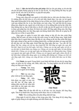 Bước 5: Đặt câu hỏi để tự đưa giải pháp: Khi họ cần giải pháp, ta chỉ nên đặt
câu hỏi để định hướng giúp họ tự tìm ra câu trả lời. Ta cũng không thể thay họ giải
quyết vấn đề, nếu cần ta chỉ hỗ trợ và giúp đỡ một phần.
7. Lắng nghe đồng cảm
Trong cuộc sống mỗi con người có rất nhiều tâm tư, tình cảm cần được chia sẻ.
Có những điều chỉ khi chia sẻ với ai đó mới thấy thanh thản. Lúc này vai trò người
lắng nghe không phải là thu nhận thông tin hay gì khác mà chính là giúp cho người nói
vượt qua những trắc ẩn, lo âu, băn khoăn của cuộc sống. Với một thái độ tôn trọng,
đồng cảm, đáng tin cậy, người nói có thể chia sẻ với ta những điều mà họ ấp ủ bấy lâu.
Qua những tâm sự, bạn sẽ dần hiểu ra vấn đề và đặt câu hỏi để người nói có thể tự rút
ra được giải pháp hay tìm được lối thoát cho mình. Để lắng nghe đồng cảm, hãy lắng
nghe mà không phán xét, hãy lắng nghe mà không thành kiến. Điều đó sẽ giúp họ dễ
dàng tâm sự và bày tỏ quan điểm.
Lắng nghe có nghĩa là trước khi nghe chúng ta hãy để cho tâm mình lắng
xuống. Một hồ nước chỉ nhìn rõ đáy khi nước trong và mặt hồ lặng sóng. Nghệ thuật
thấu hiểu tâm lý người khác được bắt đầu từ việc chúng ta để cho tâm mình tĩnh lặng.
Khi nghe chúng ta hãy gạt tất cả những thành kiến, sự đánh giá phán xét sang một bên
để chú tâm vào việc lắng nghe. Kinh Phật dạy lắng nghe như sau: "Lạy đức Bồ Tát
Quan Thế Âm, chúng con xin học theo hạnh Bồ Tát, biết lắng tai nghe cho cuộc đời
bớt khổ. Ngài là trái tim biết nghe, biết hiểu. Chúng con xin tập ngồi nghe với tất cả
sự chú tâm và thành khẩn của chúng con. Chúng con xin tập ngồi nghe với tâm không
thành kiến. Chúng con xin tập ngồi nghe mà không phán xét, không phản ứng. Chúng
con nguyện tập ngồi nghe để hiểu. Chúng con xin nguyện ngồi nghe chăm chú để có
thể hiểu được những điều đang nghe và cả những điều không nói. Chúng con biết chỉ
cần lắng nghe thôi, chúng con cũng đã làm vơi bớt rất nhiều khổ đau của kẻ khác
rồi.”
Chữ Thính của người Trung Quốc (xem hình) thể hiện rất sâu sắc kỹ năng lắng
nghe, nó gồm các bộ vương, nhĩ, nhãn, nhất, tâm. Ta cùng nghiên cứu để rút bài học
nâng cao hiệu quả công việc:
- Vương: Tôn trọng
người nói. Coi người nói là thượng
đế.
- Nhĩ: Lúc nào cũng
phải vểnh tai lên mà lắng nghe.
- Nhãn: Để thấu
hiểu được suy nghĩ và cảm xúc
của đối tác, để lắng nghe cả
những điều mà đối tác chưa biết
cách diễn tả, khi nghe nên nhìn
vào mặt và mắt đối tác.
- Tâm: Phải để tâm đến đối tác và để tâm vào câu chuyện, hết lòng lắng
nghe. Tâm là sự thành tâm, lòng mong muốn được chia sẻ và thấu hiểu.
- Nhất: Tất cả những điều trên phải đồng nhất kết hợp.
Lắng nghe là một kỹ năng cơ bản trong giao tiếp. Vận dụng tốt kỹ năng lắng
nghe sẽ giúp chúng ta rút ngắn khoảng cách đến thành công.
15
Chữ Thính
Nhĩ
Vương
Nhãn
Nhất
Tâm
 