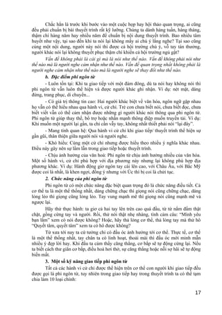 Chắc hẳn là trước khi bước vào một cuộc họp hay hội thảo quan trọng, ai cũng
đều phải chuẩn bị bài thuyết trình rất kỹ lưỡng. Chúng ta dành hàng tuần, hàng tháng,
thậm chí hàng năm hay nhiều năm để chuẩn bị nội dung thuyết trình. Bao nhiêu tâm
huyết như vậy, tại sao đến khi ta nói lại không mấy ai chú ý lắng nghe? Tại sao cũng
cùng một nội dung, người này nói thì được cả hội trường chú ý, vỗ tay tán thưởng,
người khác nói lại không thuyết phục thậm chí khiến cả hội trường ngủ gật?
Vấn đề không phải là cái gì mà là nói như thế nào. Vấn đề không phải nói như
thế nào mà là người nghe cảm nhận như thế nào. Vấn đề quan trọng nhất không phải là
người nghe cảm nhận như thế nào mà là người nghe sẽ thay đổi như thế nào.
b. Đặc điểm phi ngôn từ
- Luôn tồn tại: Khi ta giao tiếp với một đám đông, dù ta nói hay không nói thì
phi ngôn từ vẫn luôn thể hiện và được người khác ghi nhận. Ví dụ: nét mặt, dáng
đứng, trang phục, di chuyển...
- Có giá trị thông tin cao: Hai người khác biệt về văn hóa, ngôn ngữ gặp nhau
họ vẫn có thể hiểu nhau qua hành vi, cử chỉ. Trẻ con chưa biết nói, chưa biết đọc, chưa
biết viết vẫn có thể cảm nhận được những gì người khác nói thông qua phi ngôn từ.
Phi ngôn từ giúp thay thế, bổ trợ hoặc nhấn mạnh thông điệp muốn truyền tải. Ví dụ:
Khi muốn một người lại gần, ta chỉ cần vẫy tay, không nhất thiết phải nói “lại đây”.
- Mang tính quan hệ: Qua hành vi cử chỉ khi giao tiếp/ thuyết trình thể hiện sự
gần gũi, thân thiện giữa người nói và người nghe.
- Khó hiểu: Cùng một cử chỉ nhưng được hiểu theo nhiều ý nghĩa khác nhau.
Điều này gây nên sự lầm lẫn trong giao tiếp hoặc thuyết trình.
- Chịu ảnh hưởng của văn hoá: Phi ngôn từ chịu ảnh hưởng nhiều của văn hóa.
Một số hành vi, cử chỉ phù hợp với địa phương này nhưng lại không phù hợp địa
phương khác. Ví dụ: Hành động giơ ngón tay cái lên cao, với Châu Âu, với Bắc Mỹ
được coi là nhất, là khen ngợi, đồng ý nhưng với Úc thì bị coi là chửi tục.
2. Chức năng của phi ngôn từ
Phi ngôn từ có một chức năng đặc biệt quan trọng đó là chức năng điều tiết. Cả
cơ thể ta là một thể thống nhất, dáng chững chạc thì giọng nói cũng chững chạc, dáng
lỏng lẻo thì giọng cũng lỏng lẻo. Tay vung mạnh mẽ thì giọng nói cũng mạnh mẽ và
ngược lại.
Hãy thử thực hành: ta giơ cả hai tay lên trên cao quá đầu, từ từ nắm đấm thật
chặt, gồng cứng tay và người. Rồi, thử nói thật nhẹ nhàng, tình cảm câu: “Mình yêu
bạn lắm” xem có nói được không? Hoặc, hãy thả lỏng cơ thể, thả lỏng tay mà thử hô
“Quyết tâm, quyết tâm” xem ta có hô được không?
Từ xưa tới nay ta cứ tưởng chỉ có đầu óc ảnh hưởng tới cơ thể. Thực tế, cơ thể
là một thể thống nhất, tay chân ta có linh hoạt, thoải mái thì đầu óc mới minh mẫn
nhiều ý đẹp lời hay. Khi đầu ta cảm thấy căng thẳng, cơ bắp sẽ tự động cứng lại. Nếu
ta biết cách thư giãn cơ bắp, điều hoà hơi thở, sự căng thẳng hoặc nỗi sợ hãi sẽ tự động
biến mất.
3. Một số kỹ năng giao tiếp phi ngôn từ
Tất cả các hành vi cử chỉ được thể hiện trên cơ thể con người khi giao tiếp đều
được gọi là phi ngôn từ, tuy nhiên trong giao tiếp hay trong thuyết trình ta có thể tạm
chia làm 10 loại chính:
17
 