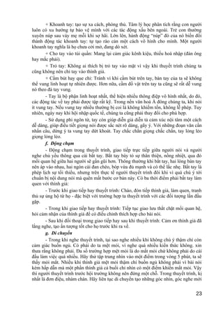 + Khoanh tay: tạo sự xa cách, phòng thủ. Tâm lý học phân tích rằng con người
luôn có xu hướng tự bảo vệ mình với các tác động xấu bên ngoài. Trẻ con thường
xuyên núp sau váy mẹ mỗi khi sợ hãi. Lớn lên, hành động “núp” đó của nó biến đổi
thành động tác khoanh tay: tự tạo rào cản một cách vô hình cho mình. Một người
khoanh tay nghĩa là họ chưa cởi mở, đang dò xét.
+ Cho tay vào túi quần: Mang lại cảm giác kênh kiệu, thiếu hoà nhập (đàn ông
hay mắc phải).
+ Trỏ tay: Không ai thích bị trỏ tay vào mặt vì vậy khi thuyết trình chúng ta
cũng không nên chỉ tay vào thính giả.
+ Cầm bút hay que chỉ: Tránh vì khi cầm bút trên tay, bàn tay của ta sẽ không
thể vung linh hoạt tự nhiên được. Hơn nữa, cầm đồ vật trên tay ta cũng sẽ rất dễ vung
nó theo đà tay vung.
- Tay là bộ phận linh hoạt nhất, thể hiện nhiều thông điệp vô hình nhất, do đó,
các động tác về tay phải được tập rất kỹ. Trong nền văn hoá Á đông chúng ta, khi nói
ít vung tay. Nếu vung tay nhiều thường bị coi là không khiếm tốn, không lễ phép. Tuy
nhiên, ngày nay khi hội nhập quốc tế, chúng ta cũng phải thay đổi cho phù hợp.
- Sử dụng phi ngôn từ, tay còn giúp diễn giả diễn tả cảm xúc nội tâm một cách
dễ dàng, giúp điều tiết giọng nói được sắc nét rõ dàng, gãy ý. Với những đoạn văn cần
nhấn câu, dừng ý ta vung tay dứt khoát. Tay chắc chắn giọng chắc chắn, tay lỏng lẻo
giọng lỏng lẻo.
f. Động chạm
- Động chạm trong thuyết trình, giao tiếp trực tiếp giữa người nói và người
nghe chủ yếu thông qua cái bắt tay. Bắt tay bày tỏ sự thân thiện, nồng nhiệt, qua đó
mối quan hệ giữa hai người sẽ gần gũi hơn. Thông thường khi bắt tay, hai lòng bàn tay
nên áp vào nhau, hai ngón cái đan chéo, bóp vừa đủ mạnh và có thể lắc nhẹ. Bắt tay là
phép lịch sự tối thiểu, nhưng trên thực tế người thuyết trình đôi khi vì quá chú ý tới
chuẩn bị nội dung nói mà quên mất bước cơ bản này. Có ba thời điểm phải bắt tay làm
quen với thính giả:
- Trước khi giao tiếp hay thuyết trình: Chào, đón tiếp thính giả, làm quen, tranh
thủ sự ủng hộ từ họ - đặc biệt với trường hợp ta thuyết trình với các đối tượng lần đầu
gặp.
- Trong khi giao tiếp hay thuyết trình: Tiếp tục giao lưu thắt chặt mối quan hệ,
hỏi cảm nhận của thính giả để có điều chỉnh thích hợp cho bài nói.
- Sau khi đối thoại trong giao tiếp hay sau khi thuyết trình: Cảm ơn thính giả đã
lắng nghe, tạo ấn tượng tốt cho họ trước khi ra về.
g. Di chuyển
- Trong khi nghe thuyết trình, tại sao nghe nhiều khi không chú ý thậm chí còn
cảm giác buồn ngủ. Có phải do ta mệt mỏi, vì nghe quá nhiều kiến thức không. xin
thưa rằng không phải. Đa số trường hợp mệt mỏi là do mắt mỏi chứ không phải do cái
đầu làm việc quá nhiều. Hãy thử tập trung nhìn vào một điểm trong vòng 5 phút, ta sẽ
thấy mỏi mắt. Nhiều khi thính giả mệt mỏi thậm chí buồn ngủ không phải vì bài nói
kém hấp dẫn mà một phần thính giả cả buổi chỉ nhìn có một điểm khiến mắt mỏi. Vậy
thì người thuyết trình trước hội trường không nên đứng một chỗ. Trong thuyết trình, kị
nhất là đơn điệu, nhàm chán. Hãy liên tục di chuyển tạo những góc nhìn, góc nghe mới
23
 