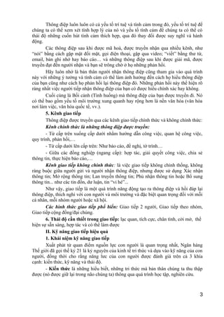 Thông điệp luôn luôn có cả yếu tố trí tuệ và tình cảm trong đó, yếu tố trí tuệ để
chúng ta có thể xem xét tính hợp lý của nó và yếu tố tình cảm để chúng ta có thể có
thái độ những cuốn hút tình cảm thích hợp, qua đó thay đổi được suy nghĩ và hành
động.
Các thông điệp sau khi được mã hoá, được truyền nhận qua nhiều kênh, như
“nói” bằng cách gặp mặt đối mặt, gọi điện thoại, gặp qua video; “viết” bằng thư từ,
email, bản ghi nhớ hay báo cáo… và những thông điệp sau khi được giải mã, được
truyền đạt đến người nhận và bạn sẽ trông chờ ở họ những phản hồi.
Hãy luôn nhớ là bản thân người nhận thông điệp cũng tham gia vào quá trình
này với những ý tưởng và tình cảm có thể làm ảnh hưởng đến cách họ hiểu thông điệp
của bạn cũng như cách họ phản hồi lại thông điệp đó. Những phản hồi này thể hiện rõ
ràng nhất việc người tiếp nhận thông điệp của bạn có được hiểu chính xác hay không.
Cuối cùng là Bối cảnh (Tình huống) mà thông điệp của bạn được truyền đi. Nó
có thể bao gồm yếu tố môi trường xung quanh hay rộng hơn là nền văn hóa (văn hóa
nơi làm việc, văn hóa quốc tế, vv.).
5. Kênh giao tiếp
Thông điệp được truyền qua các kênh giao tiếp chính thức và không chính thức:
Kênh chính thức là những thông điệp được truyền:
- Từ cấp trên xuống cấp dưới nhằm hướng dẫn công việc, quan hệ công việc,
quy trình, phản hồi,…
- Từ cấp dưới lên cấp trên: Như báo cáo, đề nghị, tờ trình…
- Giữa các đồng nghiệp (ngang cấp): hợp tác, giải quyết công việc, chia sẻ
thông tin, thực hiện báo cáo,…
Kênh giao tiếp không chính thức: là việc giao tiếp không chính thống, không
ràng buộc giữa người gửi và người nhận thông điệp, nhưng được sử dụng Xác nhận
thông tin; Mở rộng thông tin; Lan truyền thông tin; Phủ nhận thông tin hoặc Bổ sung
thông tin... như các tin đồn, dư luận, tin “vỉ hè”...
Như vậy, giao tiếp là một quá trình năng động tạo ra thông điệp và hồi đáp lại
thông điệp, thích nghi với con người và môi trường và đặc biệt quan trọng đối với mỗi
cá nhân, mỗi nhóm người hoặc xã hội.
Các hình thức giao tiếp phổ biến: Giao tiếp 2 người, Giao tiếp theo nhóm,
Giao tiếp cộng đồng/đại chúng.
6. Thái độ cần thiết trong giao tiếp: lạc quan, tích cực, chân tình, cởi mở, thể
hiện sự sẵn sàng, hợp tác và có thể làm được
II. Kỹ năng giao tiếp hiệu quả
1. Khái niệm kỹ năng giao tiếp
Xuất phát từ quan điểm nguồn lực con người là quan trọng nhất, Ngân hàng
Thế giới đã gọi thế kỷ 21 là kỷ nguyên của kinh tế tri thức và dựa vào kỹ năng của con
người, đồng thời cho rằng năng lưc của con người được đánh giá trên cả 3 khía
cạnh: kiến thức, kỹ năng và thái độ.
- Kiến thức là những hiểu biết, những tri thức mà bản thân chúng ta thu thập
được (nó được giữ lại trong não chúng ta) thông qua quá trình học tập, nghiên cứu.
3
 