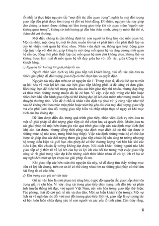 tốt nhất là thực hiện nguyên tắc “mọi đối tác đều quan trọng”, nghĩa là mọi đối tượng
giao tiếp đều phải được tôn trọng và đối xử bình đẳng. Dĩ nhiên, nguyên tắc này giúp
cho chúng ta tránh được những sai lầm trong giao tiếp khi có quan niệm “người này
không quan trọng”, không có ảnh hưởng gì đến bản thân mình, công ty mình thì thờ ơ,
thậm chí coi thường.
Một điều chúng ta cần khẳng định là: con người là tổng hòa các mối quan hệ.
Một cá nhân, một công ty, một tổ chức muốn tồn tại và phát triển cần phải thiết lập và
duy trì nhiều mối quan hệ khác nhau. Nhân viên dịch vụ, thông qua hoạt động giao
tiếp trực tiếp với đối tác, giúp Công ty mở rộng mối quan hệ và tăng cường mối quan
hệ sẵn có, đồng thời phải thiết lập các mối quan hệ mới chứ không phải, không thể và
không được làm mất đi mối quan hệ tốt đẹp giữa họ với đối tác, giữa Công ty với
khách hàng.
c) Nguyên tắc hướng tới giải pháp tối ưu
Người nhân viên dịch vụ khi giao tiếp với khách hàng, với đối tác cần đưa ra
nhiều giải pháp để đối tượng giao tiếp có thể chọn lựa và quyết định.
Nguyên tắc này dựa trên cơ sở nguyên tắc 1. Trong thực tế, để có thể tạo ra một
sự hài hòa về mặt lợi ích của các bên giao tiếp không phải là dễ dàng và đơn giản.
Điều này, bạn dễ hiểu bởi mong muốn của các bên giao tiếp thì nhiều, nhưng đáp ứng
và thỏa mãn những mong muốn đó lại có hạn. Vì vậy, việc một trong các bên hoặc
nhiều bên khi tiến hành giao tiếp có thể không đạt lợi ích của mình như mong muốn là
chuyện thường tình. Vấn đề ở chỗ là nhân viên dịch vụ phải xử lý công việc như thế
nào để không chỉ thỏa mãn một phần hoặc toàn bộ yêu cầu của mọi đối tượng giao tiếp
mà còn phải làm cho đối tượng giao tiếp hiểu và chấp nhận thực tế ngay cả khi mục
đích của họ không đạt.
Để làm được điều đó, trong quá trình giao tiếp, nhân viên dịch vụ nên đưa ra
một số giải pháp để đối tượng giao tiếp có thể chọn lựa và quyết định. Muốn đưa ra
các giải pháp thì một bên tham gia vào quá trình giao tiếp cần xác định mục đích (lợi
ích) cần đạt được, nhưng đồng thời cũng xác định mục đích đó có thể đạt được ở
những mức độ nào (cao, trung bình hay thấp). Việc xác định những mức độ có thể đạt
được sẽ giúp cho các đối tượng tham gia giao tiếp chuẩn bị sẵn sàng tư tưởng nhượng
bộ trong điều kiện và giới hạn cho phép để có thể thương lượng với bên kia khi các
điều kiện, tiêu chuẩn lý tưởng không đạt được. Nói cách khác, những người nào khi
giao tiếp có ý thức rõ về lợi ích của họ và lợi ích của đối tác trong một cuộc giao tiếp
cũng sẽ rất giỏi trong việc dự kiến những cách thức khác nhau để có lợi ích và họ sẽ
suy nghĩ đến một sự lựa chọn các giải pháp tối ưu.
Khi giao tiếp các bên tuân thủ nguyên tắc này, sẽ dễ dàng tìm thấy những mục
tiêu và lợi ích chung, trên cơ sở đó có thể cùng nhau tìm ra những giải pháp có thể làm
hài lòng tất cả các bên.
d) Tôn trọng các giá trị văn hóa
Giá trị văn hóa là một phạm trù rộng lớn; ở góc độ nguyên tắc giao tiếp phải tôn
trọng giá trị văn hóa. Vì vậy: ứng xử trong giao tiếp phải mang tính dân tộc và phản
ánh truyền thống tốt đẹp, với người Việt Nam, nét văn hóa trong giao tiếp thể hiện:
Tác phong, thái độ cởi mở, tế nhị và chu đáo; Một sự hiếu khách (tôn trọng); Một sự
lịch sự và nghiêm túc đối với mọi đối tượng giao tiếp. Bởi vì, giao tiếp là sự tương tác
xã hội luôn luôn chứa đựng yếu tố con người và các yếu tố tình cảm. Cần thấy rằng,
6
 