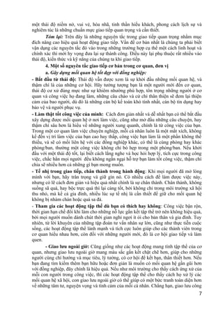 một thái độ niềm nở, vui vẻ, hòa nhã, tinh thần hiếu khách, phong cách lịch sự và
nghiêm túc là những chuẩn mực giao tiếp quan trọng và cần thiết.
Tóm lại: Trên đây là những nguyên tắc trong giao tiếp quan trọng nhằm mục
đích nâng cao hiệu quả hoạt động giao tiếp. Vấn đề cơ bản nhất là chúng ta phải biết
vận dụng các nguyên tắc đó vào trong những trường hợp cụ thể một cách linh hoạt và
chính xác thì mới hy vọng đưa lại sự thành công. Điều này lại phụ thuộc rất nhiều vào
thái độ, kiến thức và kỹ năng của chúng ta khi giao tiếp.
4. Một số nguyên tắc giao tiếp cơ bản trong cơ quan, đơn vị
a. Gây dựng mối quan hệ tốt đẹp với đồng nghiệp:
- Bắt đầu từ thái độ: Thái độ vẫn được xem là sự khởi đầu những mối quan hệ, và
thậm chí là của những cơ hội. Hãy tưởng tượng bạn là một người mới đến cơ quan,
thái độ cư xử đúng mực như sự khiêm nhường phù hợp, tôn trọng những người ở cơ
quan và công việc họ đang làm, những câu chào và cử chỉ thân thiện sẽ đem lại thiện
cảm của bao người, dù đó là những cán bộ kế toán khó tính nhất, cán bộ tín dụng hay
bảo vệ và người phục vụ.
- Làm thật tốt công việc của mình: Cách đơn giản nhất và dễ nhất bạn có thể bắt đầu
xây dựng được mối quan hệ ở nơi làm việc, cũng như mở đầu những câu chuyện, hay
thậm chí sâu hơn là hiểu về những người xung quanh, chính là từ công việc của bạn.
Trong một cơ quan làm việc chuyên nghiệp, mỗi cá nhân luôn là một mắt xích, không
kể đến vị trí làm việc của bạn cao hay thấp, công việc bạn làm là một phần không thể
thiếu, và sẽ có mối liên hệ với các đồng nghiệp khác, có thể là cùng phòng hay khác
phòng/ban, thường một công việc không chỉ bó hẹp trong một phòng/ban. Nếu khởi
đầu với một thái độ tốt, lại biết cách lắng nghe và học hỏi hợp lý, tích cực trong công
việc, chắc hẳn mọi người đều không ngần ngại hỗ trợ bạn làm tốt công việc, thậm chí
chia sẽ nhiều hơn cả những gì bạn mong muốn.
- Tế nhị trong giao tiếp, chân thành trong hành động: Khi mọi người đã mở lòng
mình với bạn, hãy trân trọng và giữ gìn nó. Có nhiều cách để làm được việc này,
nhưng có lẽ cách đơn giản và hiệu quả nhất chính là sự chân thành. Chân thành, không
suồng sã quá, hay bộc trực quá thì lại càng tốt, bởi không chỉ trong môi trường xã hội
thu nhỏ, mà kể cả gia đình, nhiều lúc sự tế nhị là cần thiết để giữ cho mối quan hệ
không bị nhàm chán hoặc quá sa đà.
- Tham gia các hoạt động tập thể dù bạn có thích hay không: Công việc bận rộn,
thời gian hạn chế đôi khi làm cho những nỗ lực gắn kết tập thể trở nên không hiệu quả,
bởi mọi người muốn dành chút thời gian nghỉ ngơi ít ỏi cho bản thân và gia đình. Tuy
nhiên, từ lời khuyên của những tập đoàn tư vấn nhân sự lớn, cũng như thực tiễn cuộc
sống, các hoạt động tập thể lành mạnh và tích cực luôn giúp cho các thành viên trong
cơ quan hiểu nhau hơn, còn đối với những người mới, đó là cơ hội giao tiếp và làm
quen.
- Giao lưu ngoài giờ: Cũng giống như các hoạt động mang tính tập thể của cơ
quan, nhưng giao lưu ngoài giờ mang màu sắc gắn kết chặt chẽ hơn, giúp cho những
người cùng chí hướng và mục tiêu, lý tưởng, có cơ hội để kết bạn, thân thiết hơn. Nếu
bạn đang tìm kiếm thêm bạn hữu hoặc đơn giản là muốn có mối quan hệ gần gũi hơn
với đồng nghiệp, đây chính là hiệu quả. Nếu như môi trường cho thấy cách ứng xử của
mỗi con người trong công việc, thì các hoạt động tập thể cho thấy cách họ xử lý các
mối quan hệ xã hội, con giao lưu ngoài giờ có thể giúp có một bức tranh toàn diện hơn
về những tâm tư, nguyện vọng và tình cảm của mỗi cá nhân. Chẳng hạn, giao lưu công
7
 