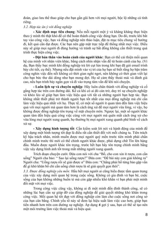 đoàn, giao lưu thể thao giúp cho bạn gần gũi hơn với mọi người, bộc lộ những cá tính
riêng.
3.2. Hợp tác ăn ý với đồng nghiệp
- Xác định mục tiêu chung: Nếu mỗi người một ý và khăng khăng thực hiện
theo ý mình thì thật khó để có thể hoàn thành công việc đúng hạn. Do đó, trước khi bắt
tay vào công việc, bạn và đồng nghiệp nên thảo luận, đặt ra mục tiêu chung về hướng
đi, kết quả cần đạt được. Các bạn nên gặp mặt trực tiếp để thống nhất mọi việc. Điều
này sẽ giúp mọi người đi đúng hướng và tránh sự bất đồng không cần thiết trong quá
trình thực hiện công việc.
- Đặt bản thân vào hoàn cảnh của người khác: Bạn có thể cải thiện mối quan
hệ của mình với nhân viên khác, bằng cách nhìn nhận vấn đề từ hoàn cảnh của họ. (Ví
dụ, Bạn thấy bực mình khi đồng nghiệp trả lời cụt lủn trong khi bạn đã gửi email trình
bày chi tiết, cụ thể). Nhưng nếu đặt mình vào vị trí của họ bạn sẽ biết rằng họ bận trăm
công nghìn việc đến nỗi không có thời gian nghỉ ngơi, nên không có thời gian viết lại
cho bạn bức thư dài dòng như bạn mong đợi. Họ sẽ cảm thấy thoải mái và đánh giá
cao, nếu bạn trình bày ngắn gọn và đi vào trọng tâm vấn đề khi nói chuyện.
- Luôn lịch sự và chuyên nghiệp: Hãy luôn chân thành với đồng nghiệp và cố
gắng hợp tác trên con đường dài. Kể cả khi có ai đó cản trở, duy trì sự chuyên nghiệp
và khéo léo sẽ giúp bạn làm việc hiệu quả với tất cả những người bạn hợp tác. Bạn
không nhất thiết phải trở thành người bạn tốt nhất của mọi đồng nghiệp mà chỉ cần
làm việc hiệu quả nhất với họ. Thực tế, có một số người ít quan tâm đến làm việc hiệu
quả với mọi người mà quan tâm hơn là cách ứng xử để mọi người vừa lòng, vì vậy, họ
không được đồng nghiệp tôn trọng về mặt chuyên môn. Ngược lại, một số người khác
quan tâm đến hiệu quả công việc cùng với mọi người mà quên mất cách ứng xử cho
vừa lòng mọi người xung quanh, họ thường bị mọi người xung quanh phê bình về cách
xử sự.
- Xây dựng hình tượng tốt: Cần kiểm soát lời nói và hành động của mình để
xây dựng một hình tượng tốt đẹp là điều rất cần thiết đối với mỗi chúng ta. Tiên trách
kỹ hậu trách nhân, mình muốn được mọi người quý mến trước tiên mình phải chấn
chỉnh mình trước thì mới có thể chỉnh người khác được, phải dựng chữ Tín lên hàng
đầu. Muốn được người khác tôn trọng, trước hết bạn hãy tôn trọng chính mình bằng
việc xây dựng hình ảnh tốt trong mắt những người xung quanh.
Trích đoạn chuyện cười: Đứa con nói với cha “Bố, cho con xin ít rượu, con cần
uống” Người cha bảo: “ Sao lại uống rượu?” Đứa con: “Đề bài này con giải không ra”
Người cha: “Uống rượu rồi sẽ giải được ư” Đứa con: “Chẳng phải bố từng bảo gặp vấn
đề gì khó khăn bố chỉ cần uống chút rượu là sẽ giải quyết gọn thôi”.
3.3. Được đồng nghiệp yêu mến: Hầu hết mọi người ai cũng hiểu được tầm quan trọng
của việc xây dựng mối quan hệ trong cuộc sống. Không có gia đình và bạn bè, cuộc
sống của bạn không những buồn tẻ mà còn gặp nhiều khó khăn vì bạn phải một mình
đối mặt với mọi việc.
Trong công việc cũng vậy, không ai đi một mình đến đỉnh thành công, sẽ có
những lúc bạn cần sự giúp đỡ của đồng nghiệp để giải quyết những khó khăn trong
công việc. Mối quan hệ tốt đẹp với đồng nghiệp còn làm cho cuộc sống nơi công sở
của bạn cân bằng. Chính yếu tố này sẽ đem lại hiệu suất làm việc cao hơn, giúp bạn
tiến nhanh hơn trên con đường sự nghiệp. Áp dụng 6 gợi ý sau, bạn có thể sẽ tạo nên
một môi trường làm việc thoải mái và hiệu quả:
8
 