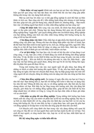 - Thân thiện với mọi người :Hình ảnh của bạn tại nơi làm việc không chỉ thể
hiện qua kết quả công việc bạn đạt được mà chính thái độ của bạn cũng góp phần
không nhỏ trong việc xây dựng hình ảnh này.
Một nụ cười hay lời chào vui vẻ khi gặp đồng nghiệp là cách thể hiện sự thân
thiện và tích cực. Bạn cũng nên để ý đến những hành động nhỏ nhưng có ảnh hưởng
lớn như: giúp mở cửa, giữ nút thang máy, nhặt đồ đánh rơi, nhường đừng… Bạn muốn
làm việc với những người bạn thích và chắc chắn đồng nghiệp của bạn cũng vậy!
- Giúp đỡ nhiệt tình: Khi xong việc của mình, tất nhiên bạn được phép nghỉ
ngơi và thư giãn một chút. Nhưng bạn tận dụng khoảng thời gian này để giúp một
đồng nghiệp đang “ngập đầu” giải quyết những phàn nàn của khách hàng, đồng nghiệp
của bạn không những cảm kích mà chắc chắn trong những tình huống tương tự, họ
cũng sẽ hỗ trợ bạn hết mình.
- Chủ động nhận việc khó: Chắc chắn bạn sẽ gặp nhiều thử thách để giải quyết
những công việc phức tạp. Nhưng nếu bạn chủ động nhận phần việc khó về mình, bạn
đã thể hiện bản thân mình là một người tự tin, tích cực, không ngại khó, ngại khổ. Đây
cũng là cơ hội để bạn hoàn thiện kỹ năng và nâng cao kiến thức, lãnh đạo và đồng
nghiệp chắc chắn sẽ đánh giá cao tinh thần, trách nhiệm của bạn.
- Cư xử lịch thiệp: Nơi bạn làm việc là một xã hội thu nhỏ và bạn đang ở nơi
công cộng, vì vậy, bạn cần ý thức về hành động của mình để không làm đồng nghiệp
khó chịu. Ví dụ: tắt đèn và các thiết bị khác sau khi họp xong, bỏ giấy vào máy in khi
sử dụng hết giấy… Khi các thiết bị văn phòng như máy in, máy fax, điện thoại… gặp
trục trặc mà bạn không giải quyết được, đừng làm ngơ bỏ đi mà hãy thông báo ngay
đến bộ phận liên quan để được hỗ trợ.
Trong môi trường làm việc mở, mọi người ngồi rất gần nhau, bạn đừng để
những sở thích cá nhân ảnh hưởng đến người khác. Ví dụ: nếu bạn thích nghe nhạc,
hãy dùng tai nghe; khi bạn nói chuyện điện thoại, hãy hạ thấp giọng hoặc tìm một chỗ
vắng người để nói chuyện; đừng ăn những món ăn nặng mùi như sầu riêng tại bàn làm
việc…
- Chào đón đồng nghiệp mới: Ấn tượng về ngày đầu tiên của bạn tại Công ty
như thế nào? Bạn không biết ai, bạn bối rối không biết toilet ở đâu hay sử dụng máy
fax như thế nào? Đừng để điều này xẩy ra với đồng nghiệp mới, đặc biệt nếu họ làm
chung nhóm với bạn. Khi thấy họ lạc lõng trong môi trường mới, hãy chủ động bắt
chuyện, giới thiệu họ với những đồng nghiệp khác, giúp đỡ khi cần thiết để họ hòa
nhập nhanh hơn với nhóm và Công ty. Lòng tốt của bạn chắc chắn sẽ được ghi nhận
với sự cảm kích!
- Ghi nhận sự giúp đỡ của đồng nghiệp: Trong những tình huống bạn hoàn
thành xuất sắc công việc của mình với phần nào sự hỗ trợ của đồng nghiệp, hãy bày tỏ
sự biết ơn chân thành đối với họ, cũng như cho lãnh đạo của bạn biết vai trò của họ
trong tình huống đó. Họ sẽ cảm thấy tự hào vì giúp được bạn, mối quan hệ giữa bạn
với đồng nghiệp sẽ tốt đẹp hơn và hai bên sẵn lòng giúp đỡ nhau khi cần thiết.
Lời khuyên cuối cùng dành cho bạn trong việc xây dựng những mối quan hệ
nơi công sở: hãy đối xử với mọi người theo cách mà bạn muốn họ đối xử với bạn. Tìm
cách để mọi người, ai cũng muốn làm việc, hợp tác và hỗ trợ bạn, nhất định bạn sẽ
thành công.
III. Kỹ năng lắng nghe và thấu hiểu đối tác
9
 